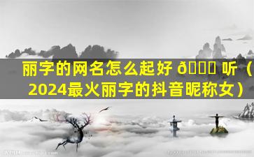 丽字的网名怎么起好 🐝 听（2024最火丽字的抖音昵称女）